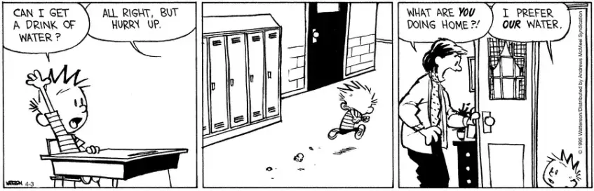 Calvin puts his hand up in class, "Can I get a drink of water?"  The teacher says, "All right, but hurry up."  Calvin leaves to classroom and in fact leaves the school and goes home.  At home, his mother opens the door and is shocked to see him, "What are you doing home?!"  "I prefer our water." he replies.