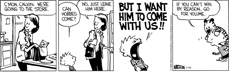 Calvin's mother is preparing to go shopping.  She tells Calvin, "C'mon, Calvin. We're going to the store."  "Can Hobbes come?" Calvin asks.  "No, just leave him here." his mother says.  Calvin shouts at the top of his voice, "But I want him to come with us!!"  We see Calvin carrying Hobbes with him.  He says, "If you can't win with reason, go for volume."
