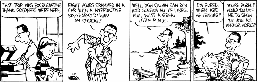 Calvin's parents are unpacking their suitcases having arrived at the holiday destination.  "That trip was excruciating.  Thank goodness we're here." his father says.  He starts getting changed into his holiday clothes but continues to complain, "Eight hours crammed in a a car with a hyperactive six-year-old!  What an ordeal!"  He steps outside into the fresh air of the countryside, "Well, now Calvin can run and scream all he likes.  Ahh, what a great little place."  Meanwhile, Calvin is looking extremely grumpy, "I'm bored.  When are we leaving?"  His father comes and sits next to him and put his arm around him, "You're bored?  Would you like me to show you how an anchor works?"