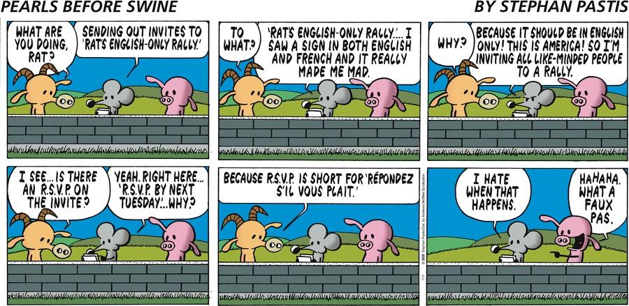 Goat asks Pig, "What are you doing?"  "Sending out invites to `Rat's English-only rally.'" Rat tells him.  "To what?" asks Goat.  "`Rat's English-only rally'...  I saw a sign in both English and French at it really made me mad." Rat says.  "Why?" asks Goat.  Rat is getting impatient, "Because it should be in English only!  This is America!  So I'm inviting all like-minded people to a rally."  Goat says, "I see... Is there an R.S.V.P. on the invite?"  Rat points it out, "Yeah.  Right here... `R.S.V.P. by next Tuesday'... why?"  "Because R.S.P.V. is short for `respondez s'il vous plait.'"  Goat leaves and Rat says, "I hate when that happens."  Meanwhile, Pig, who's been present and listening to the conversation laughs, "Ha ha ha.  What a faux pas."